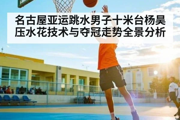 名古屋亚运跳水男子十米台杨昊压水花技术与夺冠走势全景分析