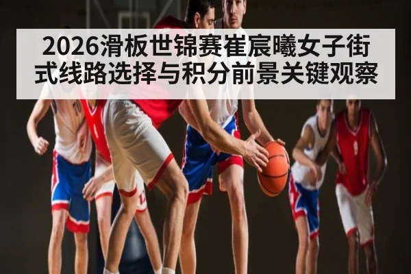 2026滑板世锦赛崔宸曦女子街式线路选择与积分前景关键观察